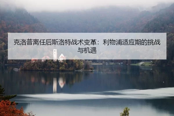 克洛普离任后斯洛特战术变革：利物浦适应期的挑战与机遇