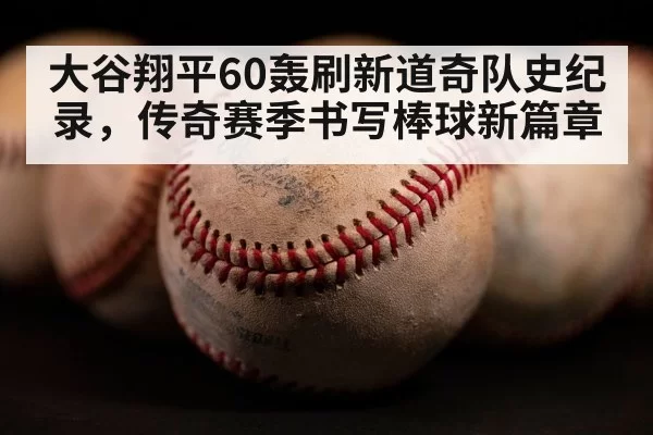 大谷翔平60轰刷新道奇队史纪录,传奇赛季书写棒球新篇章