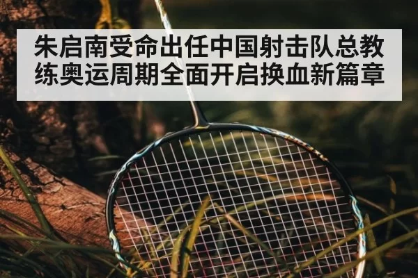 朱启南受命出任中国射击队总教练奥运周期全面开启换血新篇章